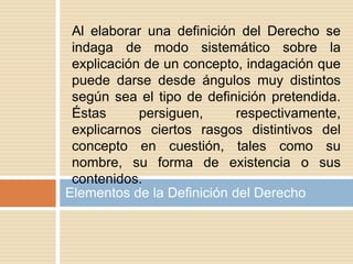 Elementos de la Definición del Derecho
Al elaborar una definición del Derecho se
indaga de modo sistemático sobre la
explicación de un concepto, indagación que
puede darse desde ángulos muy distintos
según sea el tipo de definición pretendida.
Éstas persiguen, respectivamente,
explicarnos ciertos rasgos distintivos del
concepto en cuestión, tales como su
nombre, su forma de existencia o sus
contenidos.
 