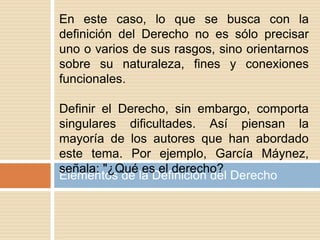 Elementos de la Definición del Derecho
En este caso, lo que se busca con la
definición del Derecho no es sólo precisar
uno o varios de sus rasgos, sino orientarnos
sobre su naturaleza, fines y conexiones
funcionales.
Definir el Derecho, sin embargo, comporta
singulares dificultades. Así piensan la
mayoría de los autores que han abordado
este tema. Por ejemplo, García Máynez,
señala: "¿Qué es el derecho?
 