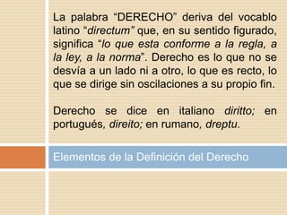 Elementos de la Definición del Derecho
La palabra “DERECHO” deriva del vocablo
latino “directum” que, en su sentido figurado,
significa “lo que esta conforme a la regla, a
la ley, a la norma”. Derecho es lo que no se
desvía a un lado ni a otro, lo que es recto, lo
que se dirige sin oscilaciones a su propio fin.
Derecho se dice en italiano diritto; en
portugués, direito; en rumano, dreptu.
 