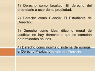 Elementos de la Definición del Derecho
1) Derecho como facultad: El derecho del
propietario a usar de su propiedad.
2) Derecho como Ciencia: El Estudiante de
Derecho.
3) Derecho como ideal ético o moral de
Justicia: no hay derecho a que se cometan
determinados abusos.
4) Derecho como norma o sistema de normas:
el Derecho Mexicano.
 
