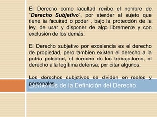 Elementos de la Definición del Derecho
El Derecho como facultad recibe el nombre de
“Derecho Subjetivo”, por atender al sujeto que
tiene la facultad o poder , bajo la protección de la
ley, de usar y disponer de algo libremente y con
exclusión de los demás.
El Derecho subjetivo por excelencia es el derecho
de propiedad, pero tambien existen el derecho a la
patria potestad, el derecho de los trabajadores, el
derecho a la legítima defensa, por citar algunos.
Los derechos subjetivos se dividen en reales y
personales.
 