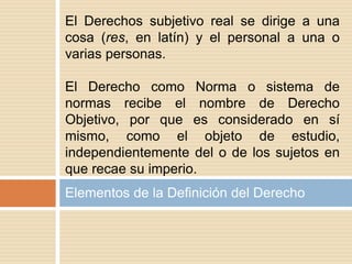 Elementos de la Definición del Derecho
El Derechos subjetivo real se dirige a una
cosa (res, en latín) y el personal a una o
varias personas.
El Derecho como Norma o sistema de
normas recibe el nombre de Derecho
Objetivo, por que es considerado en sí
mismo, como el objeto de estudio,
independientemente del o de los sujetos en
que recae su imperio.
 