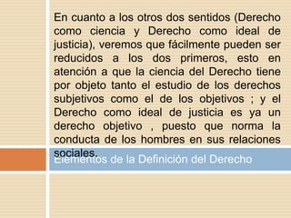 Elementos de la Definición del Derecho
En cuanto a los otros dos sentidos (Derecho
como ciencia y Derecho como ideal de
justicia), veremos que fácilmente pueden ser
reducidos a los dos primeros, esto en
atención a que la ciencia del Derecho tiene
por objeto tanto el estudio de los derechos
subjetivos como el de los objetivos ; y el
Derecho como ideal de justicia es ya un
derecho objetivo , puesto que norma la
conducta de los hombres en sus relaciones
sociales.
 