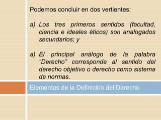 Elementos de la Definición del Derecho
Podemos concluir en dos vertientes:
a) Los tres primeros sentidos (facultad,
ciencia e ideales éticos) son analogados
secundarios; y
a) El principal análogo de la palabra
“Derecho” corresponde al sentido del
derecho objetivo o derecho como sistema
de normas.
 