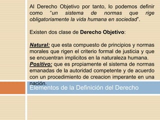 Elementos de la Definición del Derecho
Al Derecho Objetivo por tanto, lo podemos definir
como “un sistema de normas que rige
obligatoriamente la vida humana en sociedad”.
Existen dos clase de Derecho Objetivo:
Natural: que esta compuesto de principios y normas
morales que rigen el criterio formal de justicia y que
se encuentran implicitos en la naturaleza humana.
Positivo: que es propiamente el sistema de normas
emanadas de la autoridad competente y de acuerdo
con un procedimiento de creacion imperante en una
nación.
 