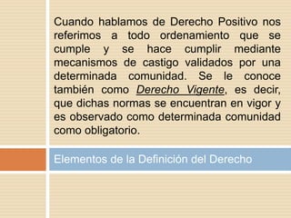 Elementos de la Definición del Derecho
Cuando hablamos de Derecho Positivo nos
referimos a todo ordenamiento que se
cumple y se hace cumplir mediante
mecanismos de castigo validados por una
determinada comunidad. Se le conoce
también como Derecho Vigente, es decir,
que dichas normas se encuentran en vigor y
es observado como determinada comunidad
como obligatorio.
 