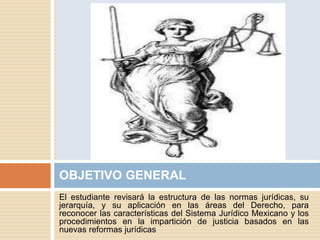 El estudiante revisará la estructura de las normas jurídicas, su
jerarquía, y su aplicación en las áreas del Derecho, para
reconocer las características del Sistema Jurídico Mexicano y los
procedimientos en la impartición de justicia basados en las
nuevas reformas jurídicas
OBJETIVO GENERAL
 