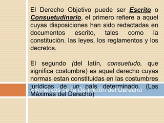 Elementos de la Definición del Derecho
El Derecho Objetivo puede ser Escrito o
Consuetudinario, el primero refiere a aquel
cuyas disposiciones han sido redactadas en
documentos escrito, tales como la
constitución. las leyes, los reglamentos y los
decretos.
El segundo (del latín, consuetudo, que
significa costumbre) es aquel derecho cuyas
normas estan constituidas en las costumbres
jurídicas de un país determinado. (Las
Máximas del Derecho)
 