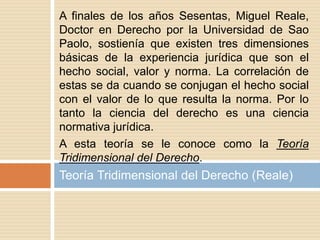 A finales de los años Sesentas, Miguel Reale,
Doctor en Derecho por la Universidad de Sao
Paolo, sostienía que existen tres dimensiones
básicas de la experiencia jurídica que son el
hecho social, valor y norma. La correlación de
estas se da cuando se conjugan el hecho social
con el valor de lo que resulta la norma. Por lo
tanto la ciencia del derecho es una ciencia
normativa jurídica.
A esta teoría se le conoce como la Teoría
Tridimensional del Derecho.
Teoría Tridimensional del Derecho (Reale)
 
