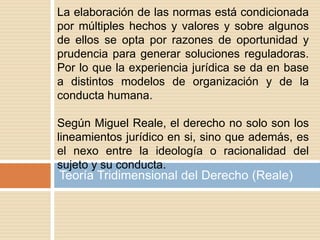 Teoría Tridimensional del Derecho (Reale)
La elaboración de las normas está condicionada
por múltiples hechos y valores y sobre algunos
de ellos se opta por razones de oportunidad y
prudencia para generar soluciones reguladoras.
Por lo que la experiencia jurídica se da en base
a distintos modelos de organización y de la
conducta humana.
Según Miguel Reale, el derecho no solo son los
lineamientos jurídico en si, sino que además, es
el nexo entre la ideología o racionalidad del
sujeto y su conducta.
 