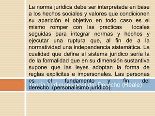 Teoría Tridimensional del Derecho (Reale)
La norma jurídica debe ser interpretada en base
a los hechos sociales y valores que condicionen
su aparición el objetivo en todo caso es el
mismo romper con las practicas locales
seguidas para integrar normas y hechos y
ejecutar una ruptura que, al fin de a la
normatividad una independencia sistemática. La
cualidad que defina al sistema jurídico sería la
de la formalidad que en su dimensión sustantiva
supone que las leyes adoptan la forma de
reglas explicitas e impersonales. Las personas
es el fundamento y fin del
derecho (personalísimo jurídico).
 