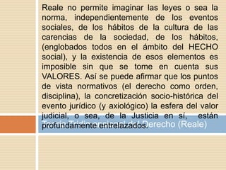 Teoría Tridimensional del Derecho (Reale)
Reale no permite imaginar las leyes o sea la
norma, independientemente de los eventos
sociales, de los hábitos de la cultura de las
carencias de la sociedad, de los hábitos,
(englobados todos en el ámbito del HECHO
social), y la existencia de esos elementos es
imposible sin que se tome en cuenta sus
VALORES. Así se puede afirmar que los puntos
de vista normativos (el derecho como orden,
disciplina), la concretización socio-histórica del
evento jurídico (y axiológico) la esfera del valor
judicial, o sea, de la Justicia en sí, están
profundamente entrelazados.
 