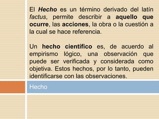 Hecho
El Hecho es un término derivado del latín
factus, permite describir a aquello que
ocurre, las acciones, la obra o la cuestión a
la cual se hace referencia.
Un hecho científico es, de acuerdo al
empirismo lógico, una observación que
puede ser verificada y considerada como
objetiva. Estos hechos, por lo tanto, pueden
identificarse con las observaciones.
 