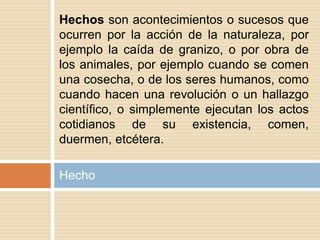 Hecho
Hechos son acontecimientos o sucesos que
ocurren por la acción de la naturaleza, por
ejemplo la caída de granizo, o por obra de
los animales, por ejemplo cuando se comen
una cosecha, o de los seres humanos, como
cuando hacen una revolución o un hallazgo
científico, o simplemente ejecutan los actos
cotidianos de su existencia, comen,
duermen, etcétera.
 