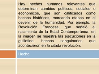 Hecho
Hay hechos humanos relevantes que
determinan cambios políticos, sociales o
económicos, que son calificados como
hechos históricos, marcando etapas en el
devenir de la humanidad. Por ejemplo, la
Revolución Francesa, que señaló el
nacimiento de la Edad Contemporánea. en
la imagen se muestra las ejecuciones en la
guillotina, hechos sanguinarios que
acontecieron en la citada revolución.
 