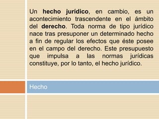Hecho
Un hecho jurídico, en cambio, es un
acontecimiento trascendente en el ámbito
del derecho. Toda norma de tipo jurídico
nace tras presuponer un determinado hecho
a fin de regular los efectos que éste posee
en el campo del derecho. Este presupuesto
que impulsa a las normas jurídicas
constituye, por lo tanto, el hecho jurídico.
 