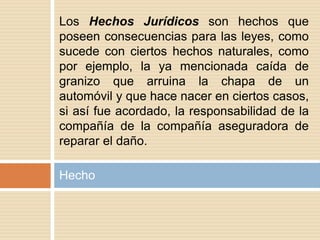 Hecho
Los Hechos Jurídicos son hechos que
poseen consecuencias para las leyes, como
sucede con ciertos hechos naturales, como
por ejemplo, la ya mencionada caída de
granizo que arruina la chapa de un
automóvil y que hace nacer en ciertos casos,
si así fue acordado, la responsabilidad de la
compañía de la compañía aseguradora de
reparar el daño.
 