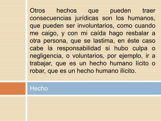 Hecho
Otros hechos que pueden traer
consecuencias jurídicas son los humanos,
que pueden ser involuntarios, como cuando
me caigo, y con mi caída hago resbalar a
otra persona, que se lastima, en éste caso
cabe la responsabilidad si hubo culpa o
negligencia, o voluntarios, por ejemplo, ir a
trabajar, que es un hecho humano lícito o
robar, que es un hecho humano ilícito.
 