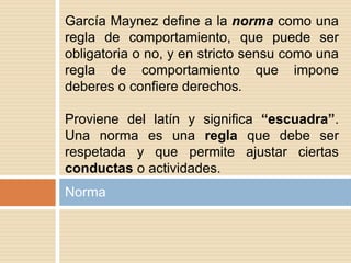 Norma
García Maynez define a la norma como una
regla de comportamiento, que puede ser
obligatoria o no, y en stricto sensu como una
regla de comportamiento que impone
deberes o confiere derechos.
Proviene del latín y significa “escuadra”.
Una norma es una regla que debe ser
respetada y que permite ajustar ciertas
conductas o actividades.
 