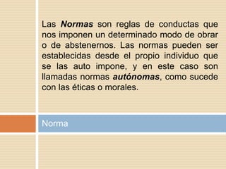 Norma
Las Normas son reglas de conductas que
nos imponen un determinado modo de obrar
o de abstenernos. Las normas pueden ser
establecidas desde el propio individuo que
se las auto impone, y en este caso son
llamadas normas autónomas, como sucede
con las éticas o morales.
 