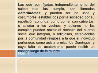 Norma
Las que son fijadas independientemente del
sujeto que las cumple, son llamadas
heterónomas, y pueden ser los usos y
costumbres, establecidos por la sociedad por su
repetición continua, como comer con cubiertos,
o saludar a los vecinos, y quienes no las
cumplen pueden recibir el rechazo del cuerpo
social que integran, o religiosas, establecidas
por la comunidad religiosa a la que el individuo
pertenece, como asistir a misa los Domingos, y
cuya falta de acatamiento puede recibir un
castigo luego de la muerte.
 
