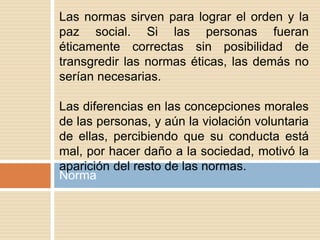 Norma
Las normas sirven para lograr el orden y la
paz social. Si las personas fueran
éticamente correctas sin posibilidad de
transgredir las normas éticas, las demás no
serían necesarias.
Las diferencias en las concepciones morales
de las personas, y aún la violación voluntaria
de ellas, percibiendo que su conducta está
mal, por hacer daño a la sociedad, motivó la
aparición del resto de las normas.
 