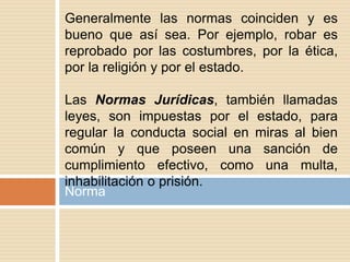 Norma
Generalmente las normas coinciden y es
bueno que así sea. Por ejemplo, robar es
reprobado por las costumbres, por la ética,
por la religión y por el estado.
Las Normas Jurídicas, también llamadas
leyes, son impuestas por el estado, para
regular la conducta social en miras al bien
común y que poseen una sanción de
cumplimiento efectivo, como una multa,
inhabilitación o prisión.
 