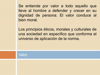 Valor
Se entiende por valor a todo aquello que
lleve al hombre a defender y crecer en su
dignidad de persona. El valor conduce al
bien moral.
Los principios éticos, morales y culturales de
una sociedad en específico que conforma el
universo de aplicación de la norma.
 