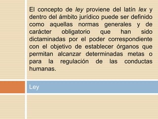 Ley
El concepto de ley proviene del latín lex y
dentro del ámbito jurídico puede ser definido
como aquellas normas generales y de
carácter obligatorio que han sido
dictaminadas por el poder correspondiente
con el objetivo de establecer órganos que
permitan alcanzar determinadas metas o
para la regulación de las conductas
humanas.
 
