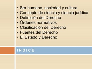 I N D I C E
• Ser humano, sociedad y cultura
• Concepto de ciencia y ciencia jurídica
• Definición del Derecho
• Órdenes normativos
• Clasificación del Derecho
• Fuentes del Derecho
• El Estado y Derecho
 