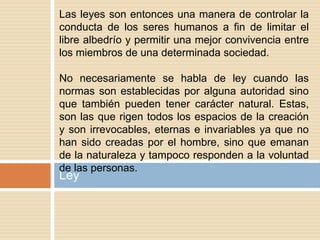 Ley
Las leyes son entonces una manera de controlar la
conducta de los seres humanos a fin de limitar el
libre albedrío y permitir una mejor convivencia entre
los miembros de una determinada sociedad.
No necesariamente se habla de ley cuando las
normas son establecidas por alguna autoridad sino
que también pueden tener carácter natural. Estas,
son las que rigen todos los espacios de la creación
y son irrevocables, eternas e invariables ya que no
han sido creadas por el hombre, sino que emanan
de la naturaleza y tampoco responden a la voluntad
de las personas.
 