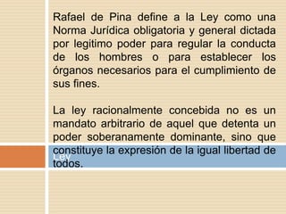 Ley
Rafael de Pina define a la Ley como una
Norma Jurídica obligatoria y general dictada
por legitimo poder para regular la conducta
de los hombres o para establecer los
órganos necesarios para el cumplimiento de
sus fines.
La ley racionalmente concebida no es un
mandato arbitrario de aquel que detenta un
poder soberanamente dominante, sino que
constituye la expresión de la igual libertad de
todos.
 