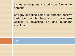 Ley
La ley es la primera y principal fuente del
derecho.
Savigny la define como “el derecho positivo
traducido por la lengua con caracteres
visibles y revestido de una autoridad
absoluta.
 