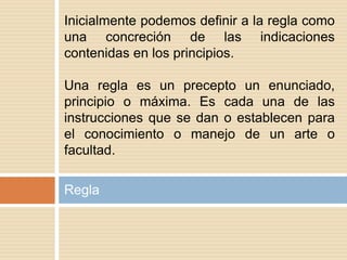 Regla
Inicialmente podemos definir a la regla como
una concreción de las indicaciones
contenidas en los principios.
Una regla es un precepto un enunciado,
principio o máxima. Es cada una de las
instrucciones que se dan o establecen para
el conocimiento o manejo de un arte o
facultad.
 