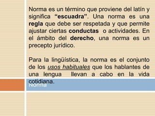 Norma
Norma es un término que proviene del latín y
significa “escuadra”. Una norma es una
regla que debe ser respetada y que permite
ajustar ciertas conductas o actividades. En
el ámbito del derecho, una norma es un
precepto jurídico.
Para la lingüística, la norma es el conjunto
de los usos habituales que los hablantes de
una lengua llevan a cabo en la vida
cotidiana.
 