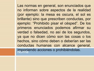 Norma
Las normas en general, son enunciados que
no informan sobre aspectos de la realidad
(por ejemplo: la mesa es oscura, el sol es
brillante) sino que prescriben conductas, por
ejemplo: “Prohibido pisar el césped”. De los
primeros enunciados podemos afirmar su
verdad o falsedad, no así de los segundos,
ya que no dicen cómo son las cosas o los
hechos, sino cómo deben o deberían ser las
conductas humanas con alcance general,
imponiendo acciones o prohibiéndolas.
 