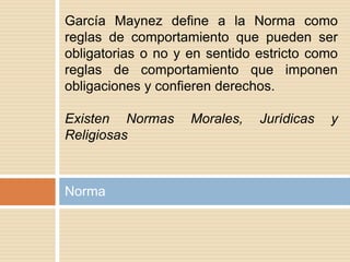 Norma
García Maynez define a la Norma como
reglas de comportamiento que pueden ser
obligatorias o no y en sentido estricto como
reglas de comportamiento que imponen
obligaciones y confieren derechos.
Existen Normas Morales, Jurídicas y
Religiosas
 