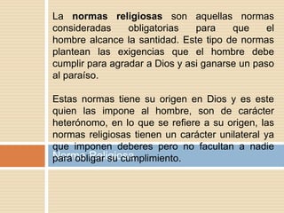Norma Religiosa
La normas religiosas son aquellas normas
consideradas obligatorias para que el
hombre alcance la santidad. Este tipo de normas
plantean las exigencias que el hombre debe
cumplir para agradar a Dios y asi ganarse un paso
al paraíso.
Estas normas tiene su origen en Dios y es este
quien las impone al hombre, son de carácter
heterónomo, en lo que se refiere a su origen, las
normas religiosas tienen un carácter unilateral ya
que imponen deberes pero no facultan a nadie
para obligar su cumplimiento.
 