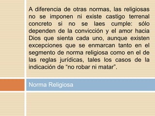 Norma Religiosa
A diferencia de otras normas, las religiosas
no se imponen ni existe castigo terrenal
concreto si no se laes cumple: sólo
dependen de la convicción y el amor hacia
Dios que sienta cada uno, aunque existen
excepciones que se enmarcan tanto en el
segmento de norma religiosa como en el de
las reglas jurídicas, tales los casos de la
indicación de “no robar ni matar”.
 