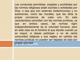 Norma Religiosa
Las conductas permitidas, exigidas y prohibidas por
las normas religiosas están escritas o señaladas por
Dios, o sea que son externas (heterónomas) y no
autónomas, como las morales, que las dicta la
propia conciencia de cada uno. En esta
característica coinciden con las normas jurídicas, ya
que en ambos casos, las normas rigen
independientemente de la voluntad humana, pero
en este caso es el hombre el que decide cuando ya
es mayor, si desea participar o no de cierta
comunidad religiosa y sus reglas; en cambio las
normas jurídicas no pueden ser dejadas de lado por
propia voluntad.
 