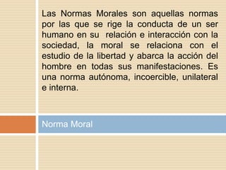 Norma Moral
Las Normas Morales son aquellas normas
por las que se rige la conducta de un ser
humano en su relación e interacción con la
sociedad, la moral se relaciona con el
estudio de la libertad y abarca la acción del
hombre en todas sus manifestaciones. Es
una norma autónoma, incoercible, unilateral
e interna.
 