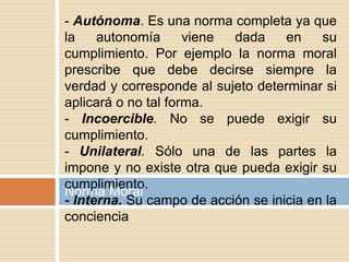 Norma Moral
- Autónoma. Es una norma completa ya que
la autonomía viene dada en su
cumplimiento. Por ejemplo la norma moral
prescribe que debe decirse siempre la
verdad y corresponde al sujeto determinar si
aplicará o no tal forma.
- Incoercible. No se puede exigir su
cumplimiento.
- Unilateral. Sólo una de las partes la
impone y no existe otra que pueda exigir su
cumplimiento.
- Interna. Su campo de acción se inicia en la
conciencia
 