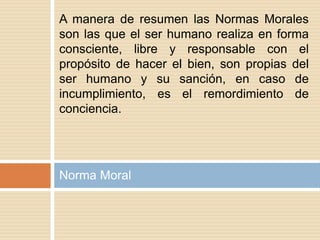 Norma Moral
A manera de resumen las Normas Morales
son las que el ser humano realiza en forma
consciente, libre y responsable con el
propósito de hacer el bien, son propias del
ser humano y su sanción, en caso de
incumplimiento, es el remordimiento de
conciencia.
 