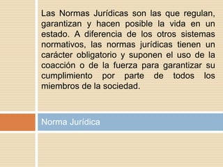 Norma Jurídica
Las Normas Jurídicas son las que regulan,
garantizan y hacen posible la vida en un
estado. A diferencia de los otros sistemas
normativos, las normas jurídicas tienen un
carácter obligatorio y suponen el uso de la
coacción o de la fuerza para garantizar su
cumplimiento por parte de todos los
miembros de la sociedad.
 