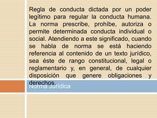 Norma Jurídica
Regla de conducta dictada por un poder
legítimo para regular la conducta humana.
La norma prescribe, prohíbe, autoriza o
permite determinada conducta individual o
social. Atendiendo a este significado, cuando
se habla de norma se está haciendo
referencia al contenido de un texto jurídico,
sea éste de rango constitucional, legal o
reglamentario y, en general, de cualquier
disposición que genere obligaciones y
derechos.
 