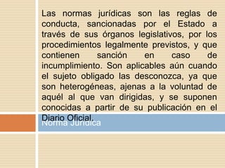 Norma Jurídica
Las normas jurídicas son las reglas de
conducta, sancionadas por el Estado a
través de sus órganos legislativos, por los
procedimientos legalmente previstos, y que
contienen sanción en caso de
incumplimiento. Son aplicables aún cuando
el sujeto obligado las desconozca, ya que
son heterogéneas, ajenas a la voluntad de
aquél al que van dirigidas, y se suponen
conocidas a partir de su publicación en el
Diario Oficial.
 