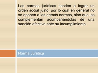 Norma Jurídica
Las normas jurídicas tienden a lograr un
orden social justo, por lo cual en general no
se oponen a las demás normas, sino que las
complementan acompañándolas de una
sanción efectiva ante su incumplimiento.
 