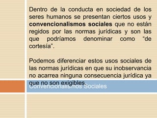 Convencionalismos Sociales
Dentro de la conducta en sociedad de los
seres humanos se presentan ciertos usos y
convencionalismos sociales que no están
regidos por las normas jurídicas y son las
que podríamos denominar como “de
cortesía”.
Podemos diferenciar estos usos sociales de
las normas jurídicas en que su inobservancia
no acarrea ninguna consecuencia jurídica ya
que no son exigibles.
 