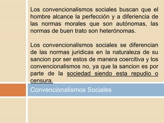 Convencionalismos Sociales
Los convencionalismos sociales buscan que el
hombre alcance la perfección y a diferiencia de
las normas morales que son autónomas, las
normas de buen trato son heterónomas.
Los convencionalismos sociales se diferencian
de las normas juridicas en la naturaleza de su
sancion por ser estos de manera coercitiva y los
convencionalismos no, ya que la sancion es por
parte de la sociedad siendo esta repudio o
censura.
 