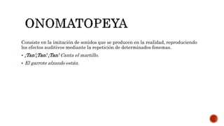 Consiste en la imitación de sonidos que se producen en la realidad, reproduciendo
los efectos auditivos mediante la repetición de determinados fonemas.
 ¡Tan!¡Tan! ¡Tan! Canta el martillo.
 El garrote alzando están.
 